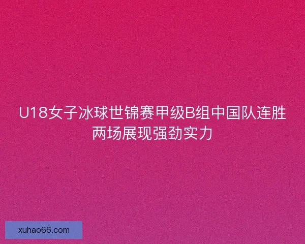 U18女子冰球世锦赛甲级B组中国队连胜两场展现强劲实力