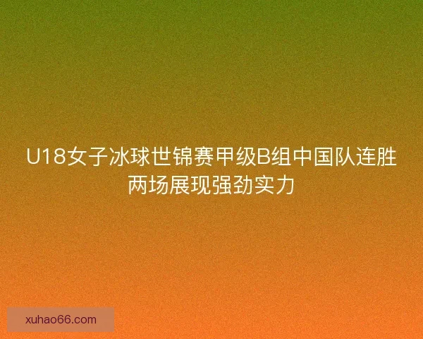 U18女子冰球世锦赛甲级B组中国队连胜两场展现强劲实力